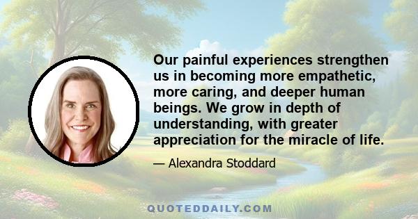 Our painful experiences strengthen us in becoming more empathetic, more caring, and deeper human beings. We grow in depth of understanding, with greater appreciation for the miracle of life.