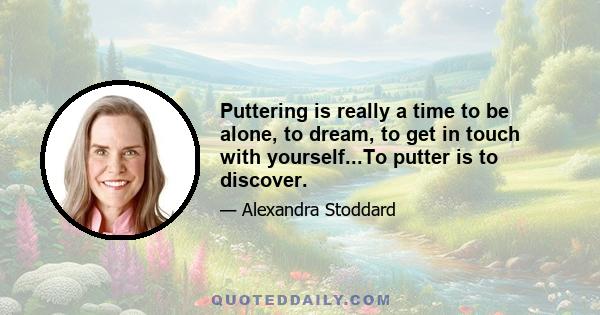 Puttering is really a time to be alone, to dream, to get in touch with yourself...To putter is to discover.