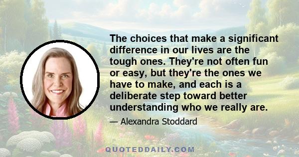 The choices that make a significant difference in our lives are the tough ones. They're not often fun or easy, but they're the ones we have to make, and each is a deliberate step toward better understanding who we