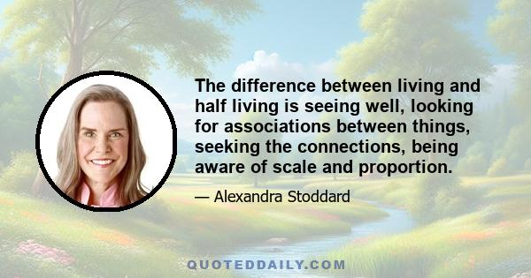 The difference between living and half living is seeing well, looking for associations between things, seeking the connections, being aware of scale and proportion.