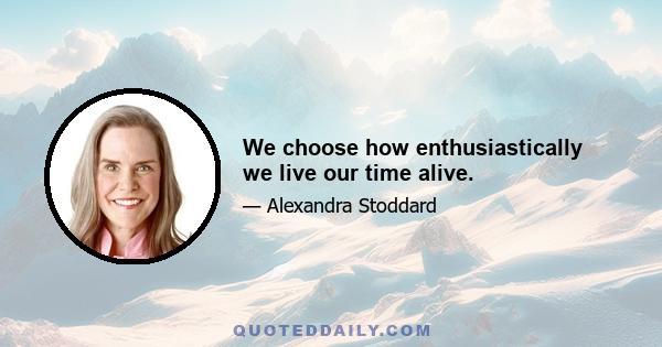 We choose how enthusiastically we live our time alive.