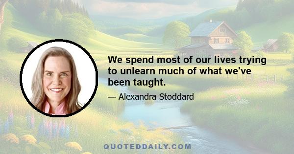 We spend most of our lives trying to unlearn much of what we've been taught.