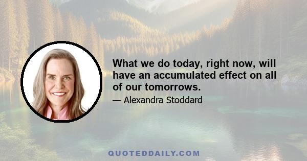 What we do today, right now, will have an accumulated effect on all of our tomorrows.