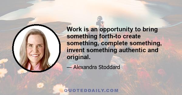 Work is an opportunity to bring something forth-to create something, complete something, invent something authentic and original.