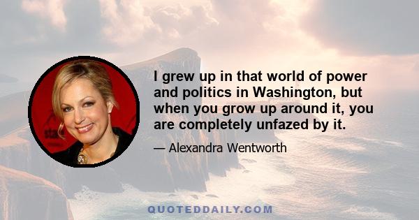 I grew up in that world of power and politics in Washington, but when you grow up around it, you are completely unfazed by it.