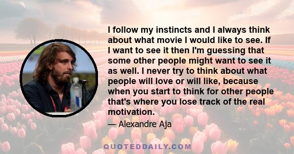 I follow my instincts and I always think about what movie I would like to see. If I want to see it then I'm guessing that some other people might want to see it as well. I never try to think about what people will love