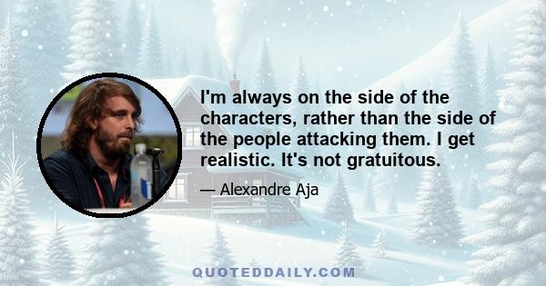 I'm always on the side of the characters, rather than the side of the people attacking them. I get realistic. It's not gratuitous.