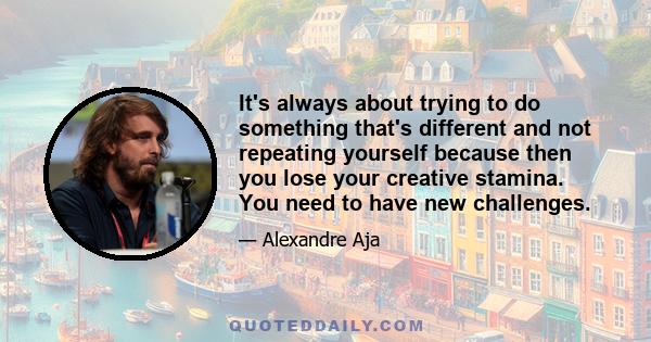 It's always about trying to do something that's different and not repeating yourself because then you lose your creative stamina. You need to have new challenges.