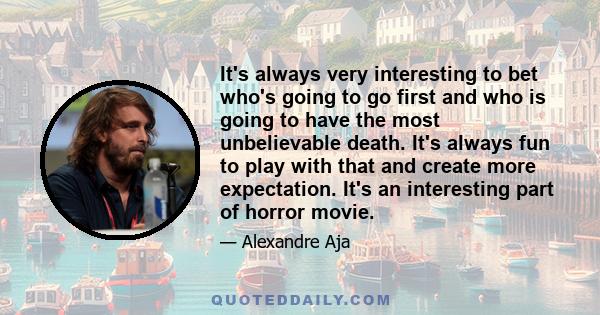 It's always very interesting to bet who's going to go first and who is going to have the most unbelievable death. It's always fun to play with that and create more expectation. It's an interesting part of horror movie.