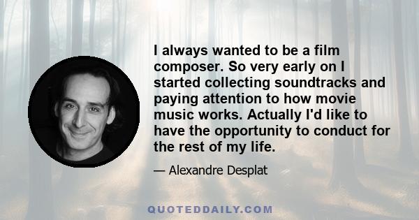 I always wanted to be a film composer. So very early on I started collecting soundtracks and paying attention to how movie music works. Actually I'd like to have the opportunity to conduct for the rest of my life.