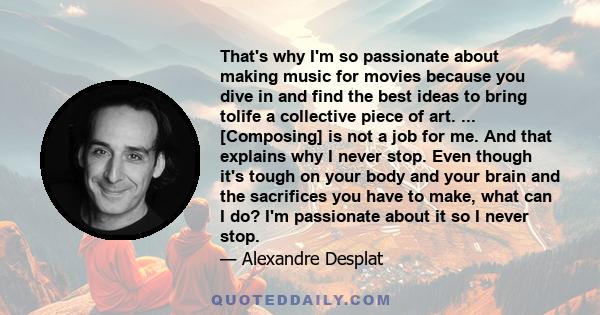 That's why I'm so passionate about making music for movies because you dive in and find the best ideas to bring tolife a collective piece of art. ... [Composing] is not a job for me. And that explains why I never stop.