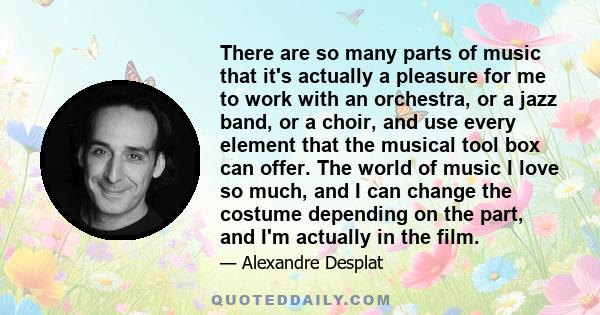 There are so many parts of music that it's actually a pleasure for me to work with an orchestra, or a jazz band, or a choir, and use every element that the musical tool box can offer. The world of music I love so much,