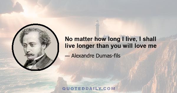 No matter how long I live, I shall live longer than you will love me