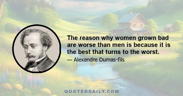 The reason why women grown bad are worse than men is because it is the best that turns to the worst.