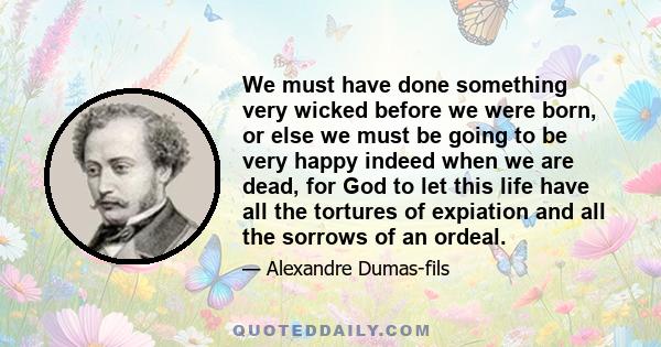 We must have done something very wicked before we were born, or else we must be going to be very happy indeed when we are dead, for God to let this life have all the tortures of expiation and all the sorrows of an