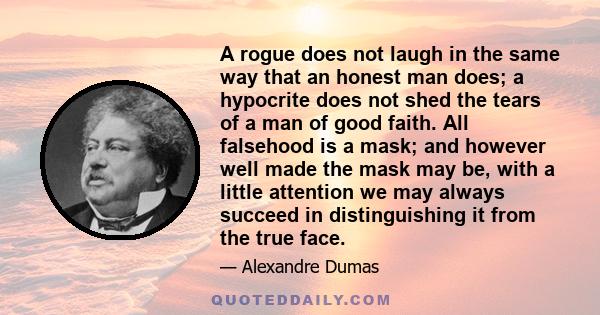 A rogue does not laugh in the same way that an honest man does; a hypocrite does not shed the tears of a man of good faith. All falsehood is a mask; and however well made the mask may be, with a little attention we may