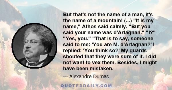 But that's not the name of a man, it's the name of a mountain! (...) It is my name, Athos said calmly. But you said your name was d'Artagnan. I? Yes, you. That is to say, someone said to me: 'You are M. d'Artagnan?' I