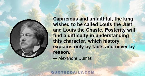 Capricious and unfaithful, the king wished to be called Louis the Just and Louis the Chaste. Posterity will find a difficulty in understanding this character, which history explains only by facts and never by reason.