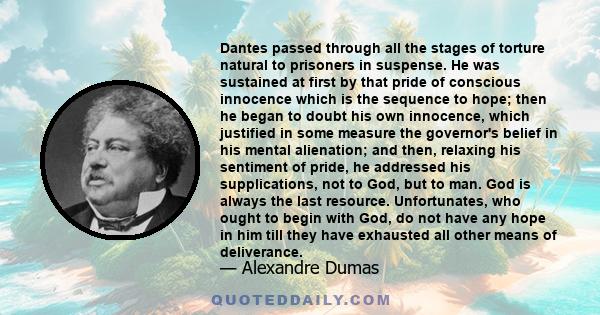 Dantes passed through all the stages of torture natural to prisoners in suspense. He was sustained at first by that pride of conscious innocence which is the sequence to hope; then he began to doubt his own innocence,