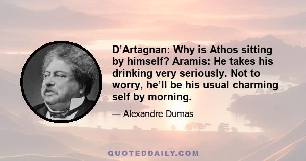 D’Artagnan: Why is Athos sitting by himself? Aramis: He takes his drinking very seriously. Not to worry, he’ll be his usual charming self by morning.