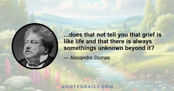 ...does that not tell you that grief is like life and that there is always somethings unknown beyond it?