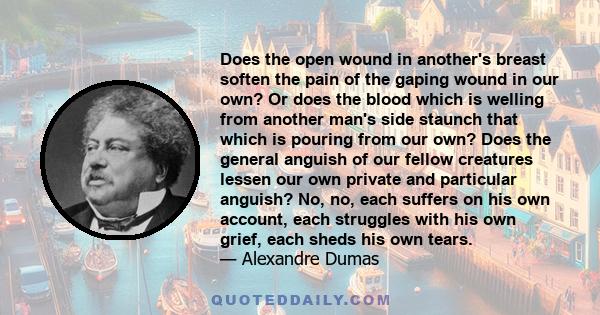 Does the open wound in another's breast soften the pain of the gaping wound in our own? Or does the blood which is welling from another man's side staunch that which is pouring from our own? Does the general anguish of