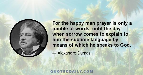 For the happy man prayer is only a jumble of words, until the day when sorrow comes to explain to him the sublime language by means of which he speaks to God.