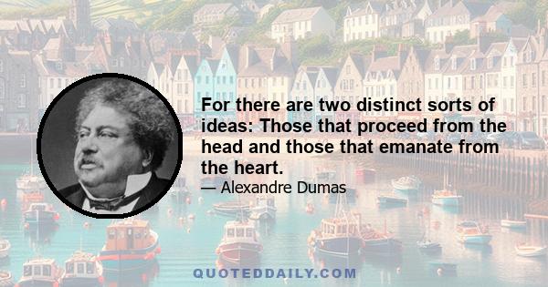 For there are two distinct sorts of ideas: Those that proceed from the head and those that emanate from the heart.