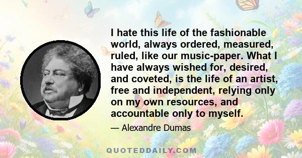 I hate this life of the fashionable world, always ordered, measured, ruled, like our music-paper. What I have always wished for, desired, and coveted, is the life of an artist, free and independent, relying only on my