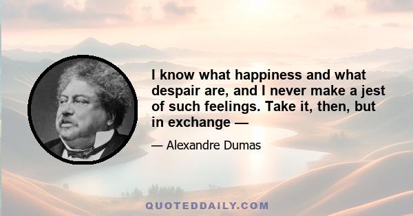 I know what happiness and what despair are, and I never make a jest of such feelings. Take it, then, but in exchange —