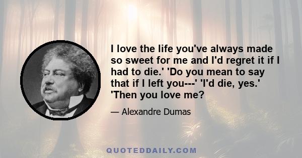 I love the life you've always made so sweet for me and I'd regret it if I had to die.' 'Do you mean to say that if I left you---' 'I'd die, yes.' 'Then you love me?