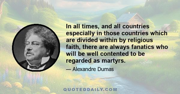 In all times, and all countries especially in those countries which are divided within by religious faith, there are always fanatics who will be well contented to be regarded as martyrs.