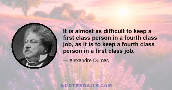 It is almost as difficult to keep a first class person in a fourth class job, as it is to keep a fourth class person in a first class job.