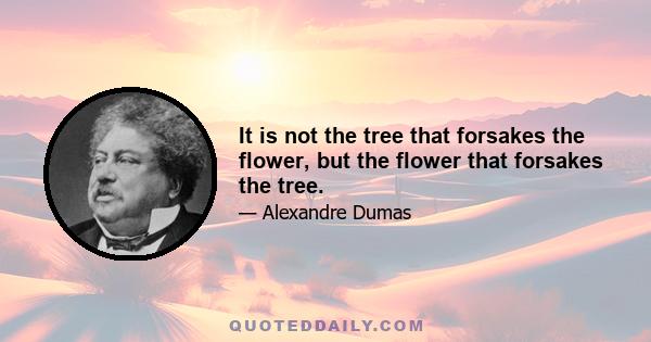 It is not the tree that forsakes the flower, but the flower that forsakes the tree.