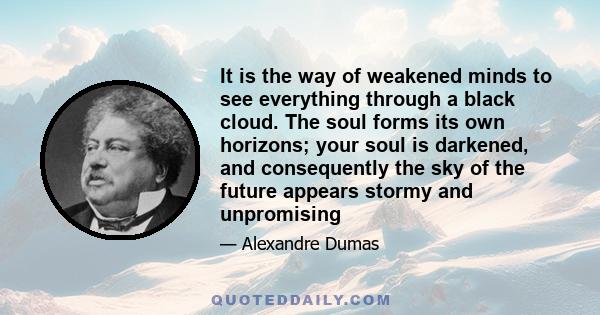 It is the way of weakened minds to see everything through a black cloud. The soul forms its own horizons; your soul is darkened, and consequently the sky of the future appears stormy and unpromising