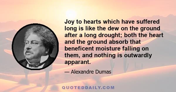 Joy to hearts which have suffered long is like the dew on the ground after a long drought; both the heart and the ground absorb that beneficent moisture falling on them, and nothing is outwardly apparant.