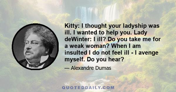 Kitty: I thought your ladyship was ill. I wanted to help you. Lady deWinter: I ill? Do you take me for a weak woman? When I am insulted I do not feel ill - I avenge myself. Do you hear?