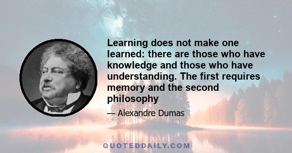 Learning does not make one learned: there are those who have knowledge and those who have understanding. The first requires memory and the second philosophy