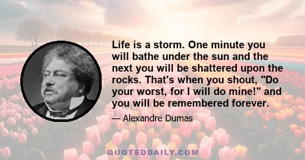 Life is a storm. One minute you will bathe under the sun and the next you will be shattered upon the rocks. That's when you shout, Do your worst, for I will do mine! and you will be remembered forever.