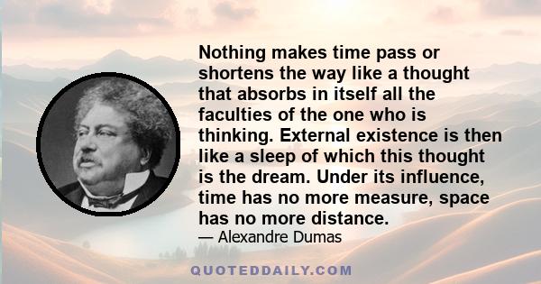 Nothing makes time pass or shortens the way like a thought that absorbs in itself all the faculties of the one who is thinking. External existence is then like a sleep of which this thought is the dream. Under its