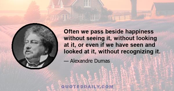 Often we pass beside happiness without seeing it, without looking at it, or even if we have seen and looked at it, without recognizing it.