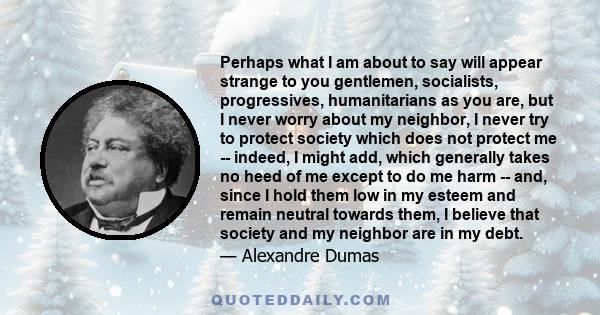 Perhaps what I am about to say will appear strange to you gentlemen, socialists, progressives, humanitarians as you are, but I never worry about my neighbor, I never try to protect society which does not protect me --