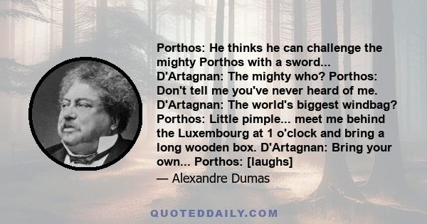 Porthos: He thinks he can challenge the mighty Porthos with a sword... D'Artagnan: The mighty who? Porthos: Don't tell me you've never heard of me. D'Artagnan: The world's biggest windbag? Porthos: Little pimple... meet 