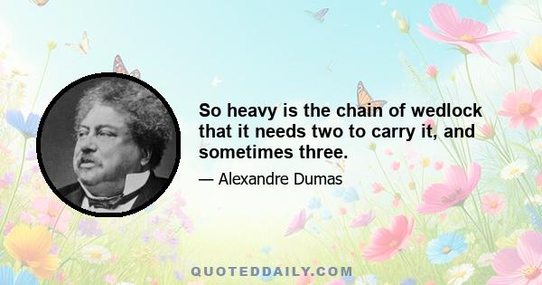 So heavy is the chain of wedlock that it needs two to carry it, and sometimes three.