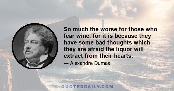 So much the worse for those who fear wine, for it is because they have some bad thoughts which they are afraid the liquor will extract from their hearts.