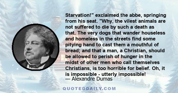 Starvation! exclaimed the abbe, springing from his seat. Why, the vilest animals are not suffered to die by such a death as that. The very dogs that wander houseless and homeless in the streets find some pitying hand to 