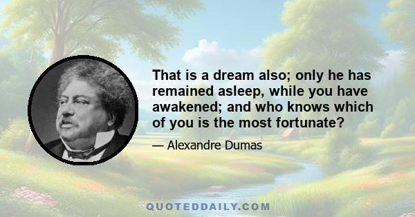 That is a dream also; only he has remained asleep, while you have awakened; and who knows which of you is the most fortunate?