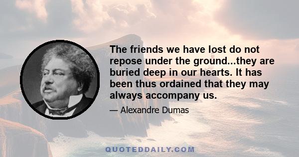 The friends we have lost do not repose under the ground...they are buried deep in our hearts. It has been thus ordained that they may always accompany us.