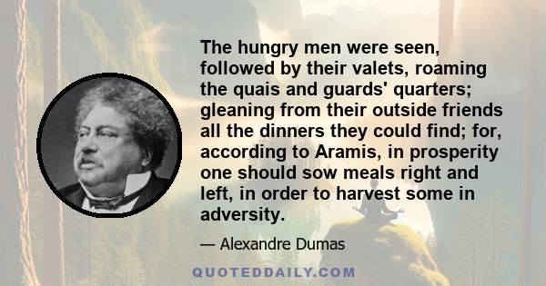 The hungry men were seen, followed by their valets, roaming the quais and guards' quarters; gleaning from their outside friends all the dinners they could find; for, according to Aramis, in prosperity one should sow