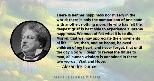 There is neither happiness nor misery in the world; there is only the comparison of one state with another, nothing more. He who has felt the deepest grief is best able to experience supreme happiness.